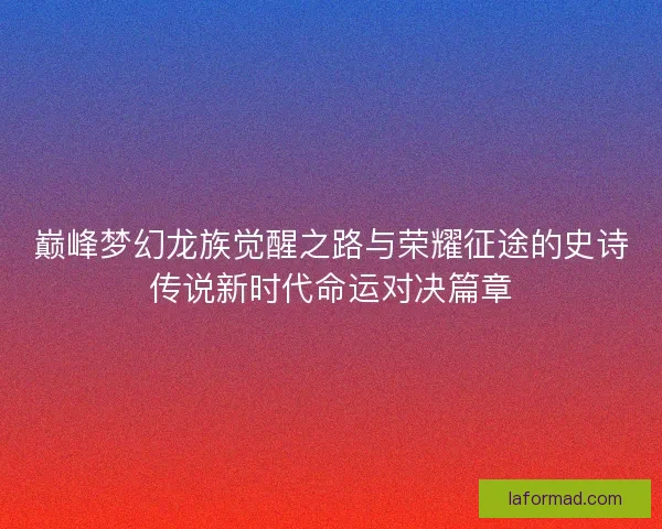 巅峰梦幻龙族觉醒之路与荣耀征途的史诗传说新时代命运对决篇章 巅峰梦幻龙族觉醒之路与荣耀征途的史诗传说新时代命运对决篇章