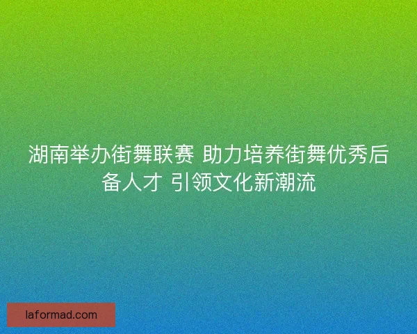 湖南举办街舞联赛 助力培养街舞优秀后备人才 引领文化新潮流 湖南举办街舞联赛 助力培养街舞优秀后备人才 引领文化新潮流