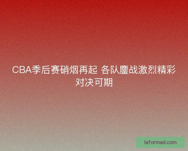 CBA季后赛硝烟再起 各队鏖战激烈精彩对决可期