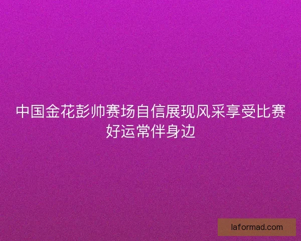 中国金花彭帅赛场自信展现风采享受比赛好运常伴身边 中国金花彭帅赛场自信展现风采享受比赛好运常伴身边