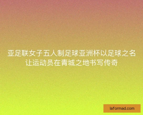 亚足联女子五人制足球亚洲杯以足球之名让运动员在青城之地书写传奇