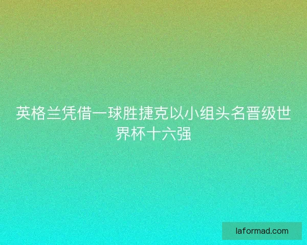 英格兰凭借一球胜捷克以小组头名晋级世界杯十六强 英格兰凭借一球胜捷克以小组头名晋级世界杯十六强