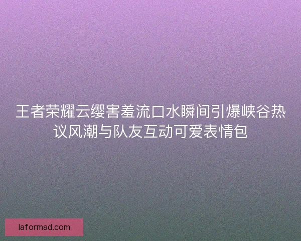 王者荣耀云缨害羞流口水瞬间引爆峡谷热议风潮与队友互动可爱表情包