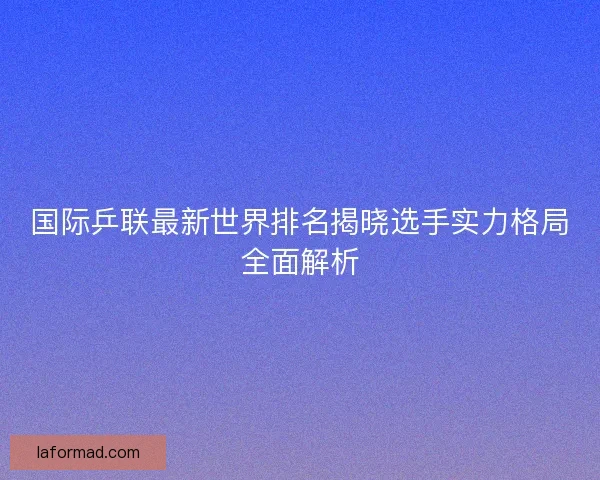 国际乒联最新世界排名揭晓选手实力格局全面解析
