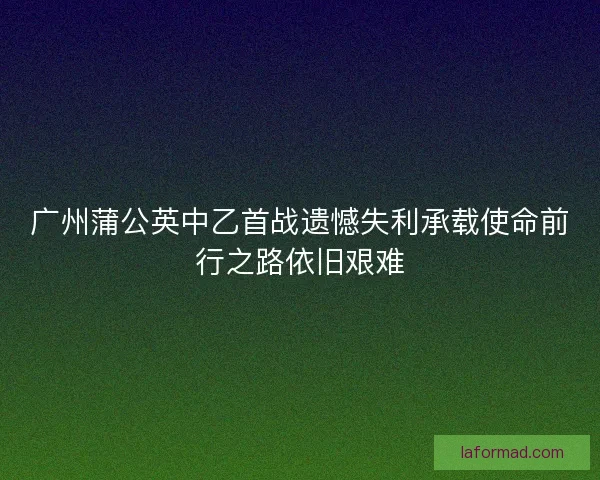 广州蒲公英中乙首战遗憾失利承载使命前行之路依旧艰难