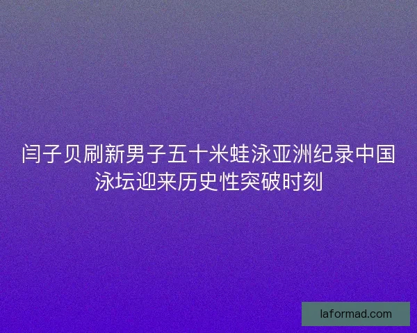 闫子贝刷新男子五十米蛙泳亚洲纪录中国泳坛迎来历史性突破时刻