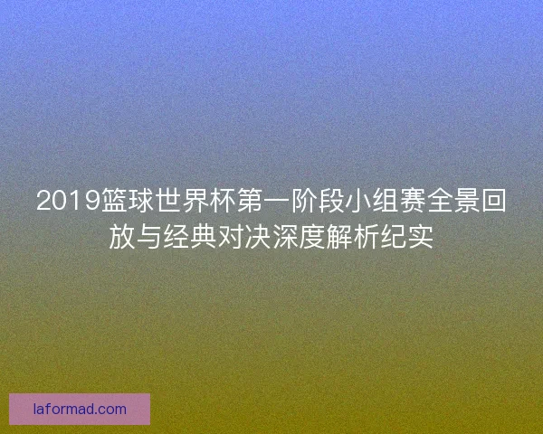 2019篮球世界杯第一阶段小组赛全景回放与经典对决深度解析纪实 2019篮球世界杯第一阶段小组赛全景回放与经典对决深度解析纪实