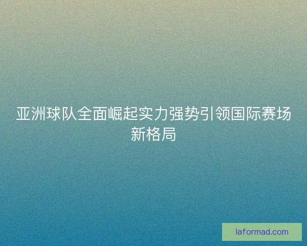 亚洲球队全面崛起实力强势引领国际赛场新格局 亚洲球队全面崛起实力强势引领国际赛场新格局